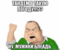 тандем в такую погоду!!!?? ну..мужики,блеадь.