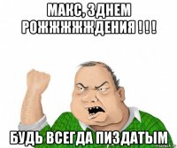 макс, зднем рожжжжждения ! ! ! будь всегда пиздатым