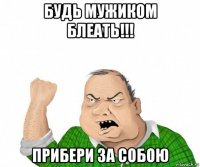 будь мужиком блеать!!! прибери за собою