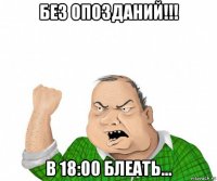 без опозданий!!! в 18:00 блеать...