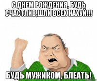 с днем рождения, будь счастлив,шли всех нахуй!!! будь мужиком, блеать!