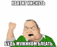 хватит киснуть будь мужиком блеать