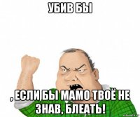 убив бы , если бы мамо твоё не знав, блеать!