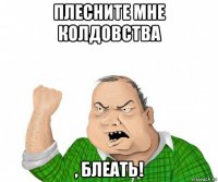 плесните мне колдовства , блеать!