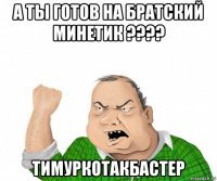 а ты готов на братский минетик ???? тимуркотакбастер