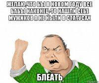 желаю,что бы в новом году все бабы наконец-то нашли себе мужиков а не ныли в статусах блеать