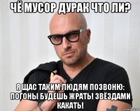 чё мусор дурак что ли? я щас таким людям позвоню: погоны будешь жрать! звёздами какать!