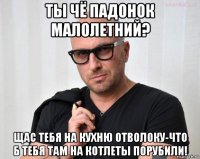 ты чё падонок малолетний? щас тебя на кухню отволоку-что б тебя там на котлеты порубили!