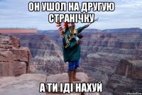 он ушол на другую странічку а ти іді нахуй