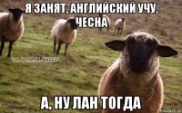 я занят, английский учу, чесна а, ну лан тогда