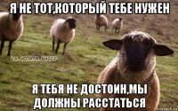 я не тот,который тебе нужен я тебя не достоин,мы должны расстаться