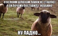 -я всяким шлюхам лайки не ставлю) -а ей почему поставил? -неважно ну ладно...