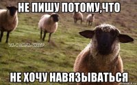 не пишу потому,что не хочу навязываться