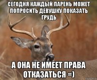 сегодня каждый парень может попросить девушку показать грудь а она не имеет права отказаться =)