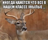 иногда кажется,что все в нашем классе унылые ... 