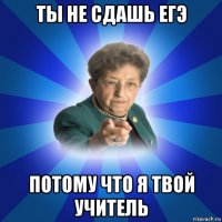 ты не сдашь егэ потому что я твой учитель