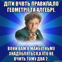 діти вчвть правила,по геометрії та алгебрі. вони вам в майбутньму знадобляться,а хто не вчить тому два 2.