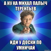 а ну ка михал палыч терентьев иди у доски по умничай