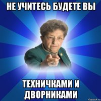 не учитесь будете вы техничками и дворниками