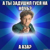 а ты задушил гуся на ночь? а аза?