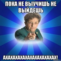 пока не выучишь не выйдешь ахахахахахахахахахахах!