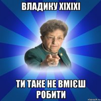 владику хіхіхі ти таке не вмієш робити