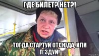 где билет? нет?! тогда стартуй отсюда, или п*здуй!