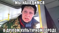 мы находимся в другом культурном городе