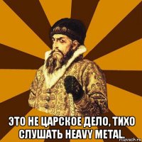  это не царское дело, тихо слушать heavy metal.