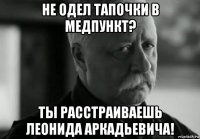 не одел тапочки в медпункт? ты расстраиваешь леонида аркадьевича!