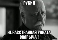 рубин не расстраивай рината саярыча !