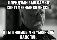 я придумываю самые современные комиксы а ты пишешь мне "баян". не надо так.