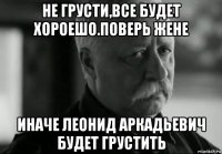 не грусти,все будет хороешо.поверь жене иначе леонид аркадьевич будет грустить