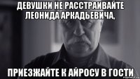 девушки не расстраивайте леонида аркадьевича, приезжайте к айросу в гости