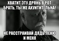 хватит эту дрянь в рот брать, ты же ахуитительна! не расстраивай дядь леню и меня