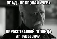 влад - не бросай учебу не расстраивай леонида аркадьевича