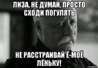 лиза, не думай, просто сходи погулять не расстраивай ё-моё лёньку!