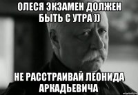 олеся экзамен должен быть с утра )) не расстраивай леонида аркадьевича