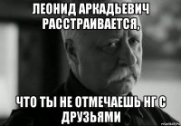 леонид аркадьевич расстраивается, что ты не отмечаешь нг с друзьями