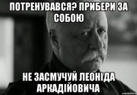 потренувався? прибери за собою не засмучуй леоніда аркадійовича