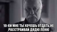  10-ки мне ты хочешь отдать,не расстраивай дядю лёню