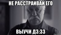 не расстраивай его выучи дз:33