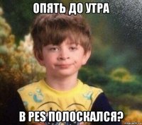 опять до утра в pes полоскался?