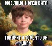 моё лицо, когда витя говорит о том, что он царь