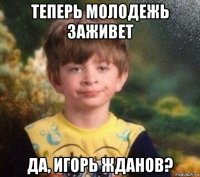 теперь молодежь заживет да, игорь жданов?