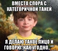 вместо спора с категоричной таней я делаю такое лицо и говорю :как угодно..""