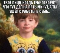 твоё лицо, когда тебе говорят, что тут дел на пять минут, а ты ушёл с работы в семь... 