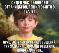 сидел час, обновлял страницы вк, решил выйти в туалет пришел, тут уже сотня сообщений, три задания, 5 команд ответили, ололо картинок...