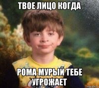 твое лицо когда рома мурый тебе угрожает