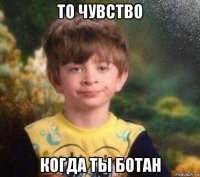 то чувство когда ты ботан